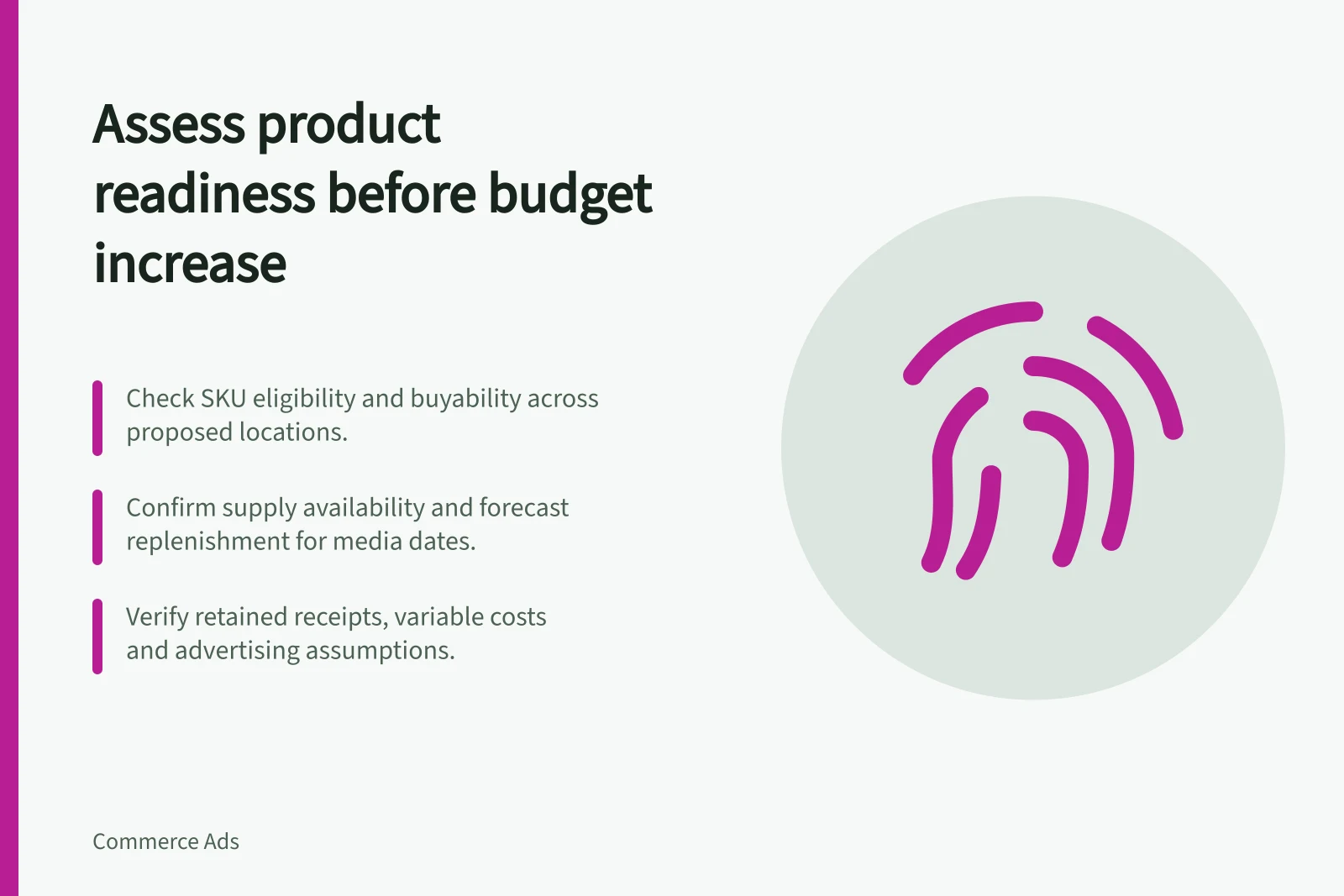 Assess product readiness before budget increase: Check SKU eligibility and buyability across proposed locations.; Confirm supply availability and forecast replenishment for media dates.; Verify retained receipts, variable costs and advertising assumptions.