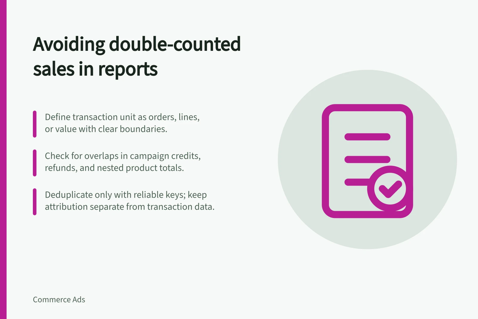 Avoiding double-counted sales in reports: Define transaction unit as orders, lines, or value with clear boundaries.; Check for overlaps in campaign credits, refunds, and nested product totals.; Deduplicate only with reliable keys; keep attribution separate from transaction data.
