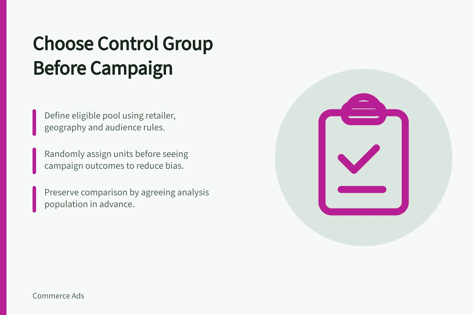 Choose Control Group Before Campaign: Define eligible pool using retailer, geography and audience rules.; Randomly assign units before seeing campaign outcomes to reduce bias.; Preserve comparison by agreeing analysis population in advance.