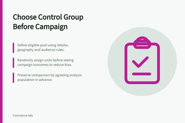 Choose Control Group Before Campaign: Define eligible pool using retailer, geography and audience rules.; Randomly assign units before seeing campaign outcomes to reduce bias.; Preserve comparison by agreeing analysis population in advance. Choosing a control group before a campaign begins