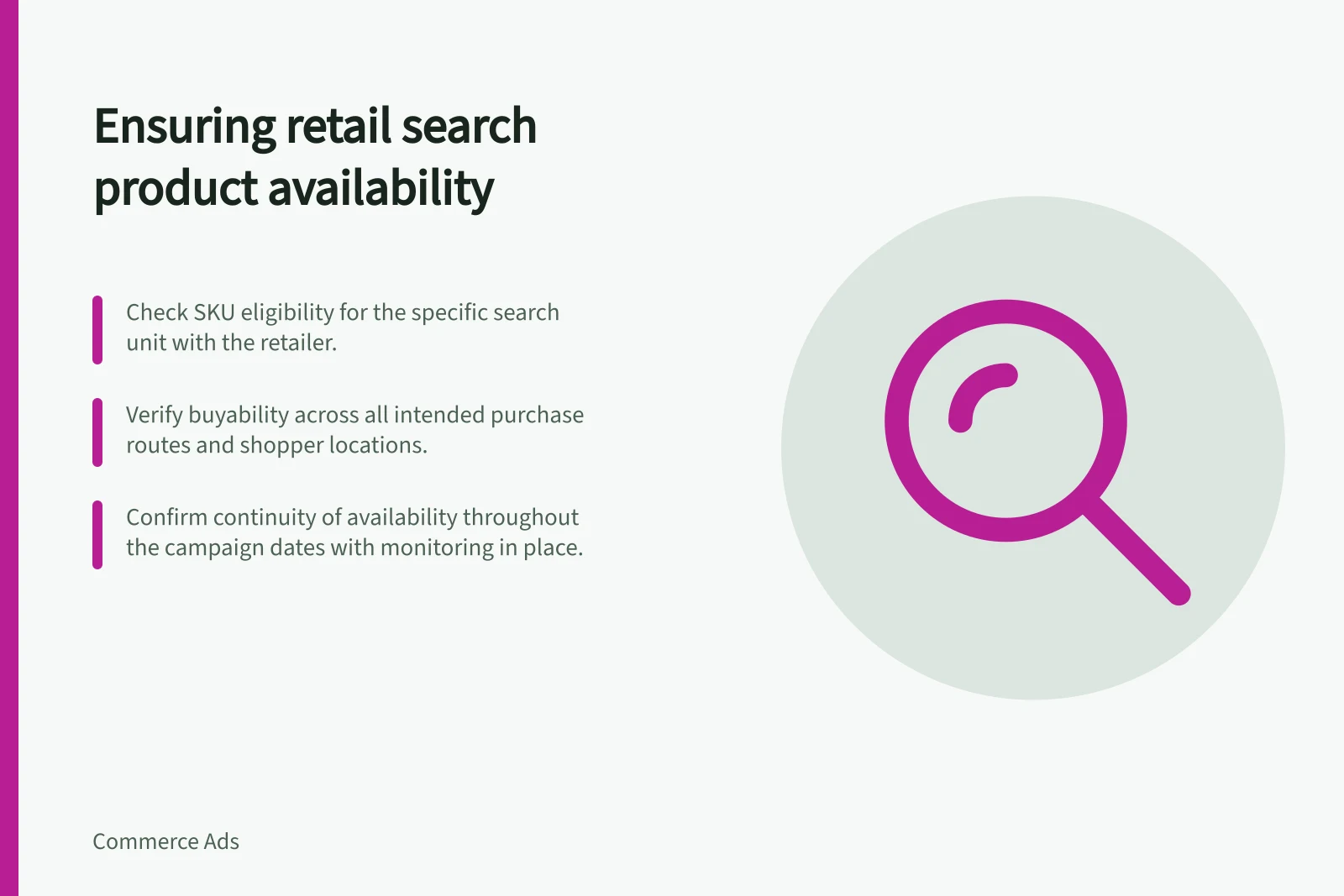 Ensuring retail search product availability: Check SKU eligibility for the specific search unit with the retailer.; Verify buyability across all intended purchase routes and shopper locations.; Confirm continuity of availability throughout the campaign dates with monitoring in place.