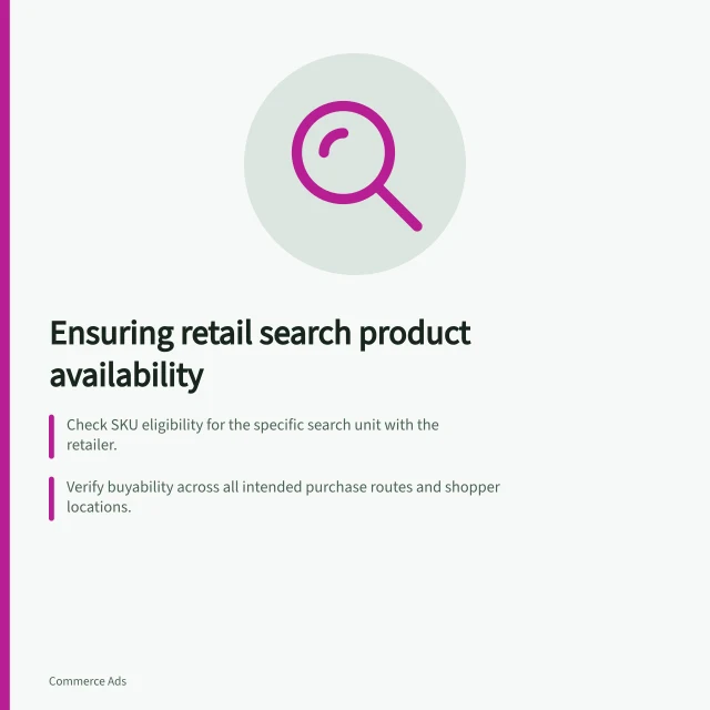 Ensuring retail search product availability: Check SKU eligibility for the specific search unit with the retailer.; Verify buyability across all intended purchase routes and shopper locations.; Confirm continuity of availability throughout the campaign dates with monitoring in place. Choosing retail search products with sufficient availability