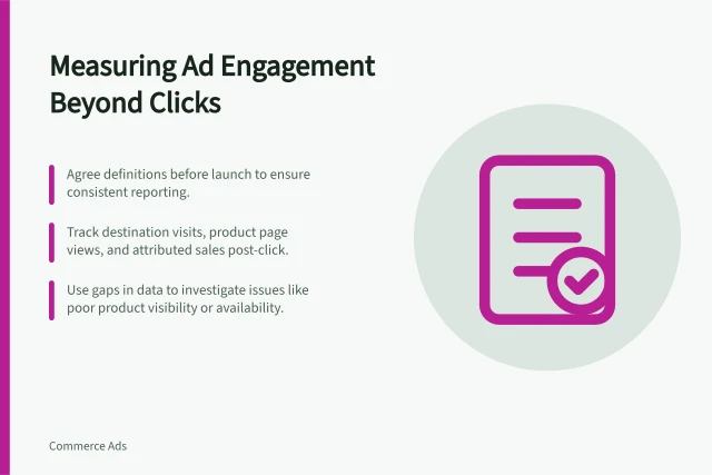 Measuring Ad Engagement Beyond Clicks: Agree definitions before launch to ensure consistent reporting.; Track destination visits, product page views, and attributed sales post-click.; Use gaps in data to investigate issues like poor product visibility or availability. Measuring engagement beyond the first sponsored click