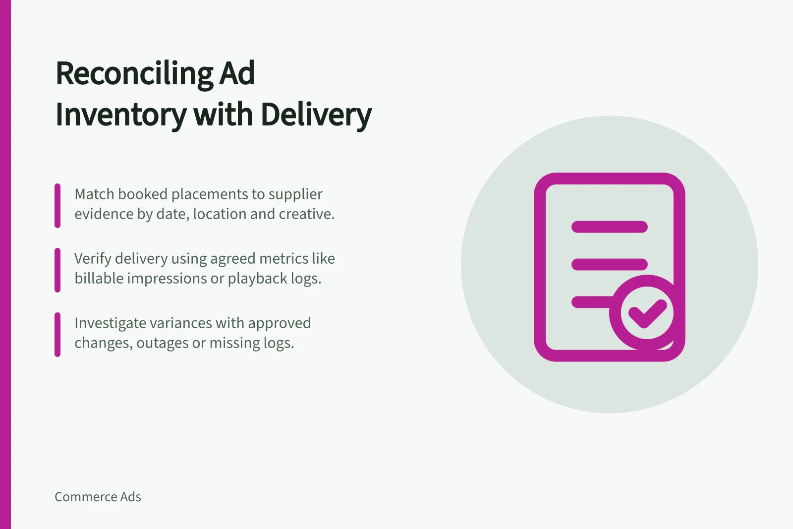 Reconciling Ad Inventory with Delivery: Match booked placements to supplier evidence by date, location and creative.; Verify delivery using agreed metrics like billable impressions or playback logs.; Investigate variances with approved changes, outages or missing logs.