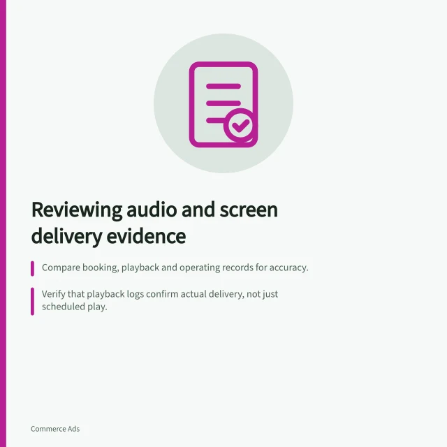 Reviewing audio and screen delivery evidence: Compare booking, playback and operating records for accuracy.; Verify that playback logs confirm actual delivery, not just scheduled play.; Separate booked activity, verified delivery and estimated opportunity to see. Reviewing audio and screen delivery evidence