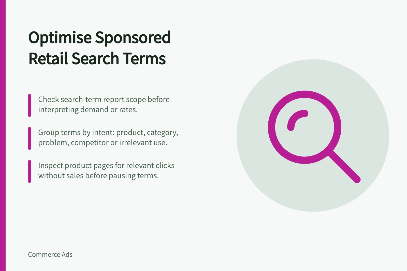 Optimise Sponsored Retail Search Terms: Check search-term report scope before interpreting demand or rates.; Group terms by intent: product, category, problem, competitor or irrelevant use.; Inspect product pages for relevant clicks without sales before pausing terms.