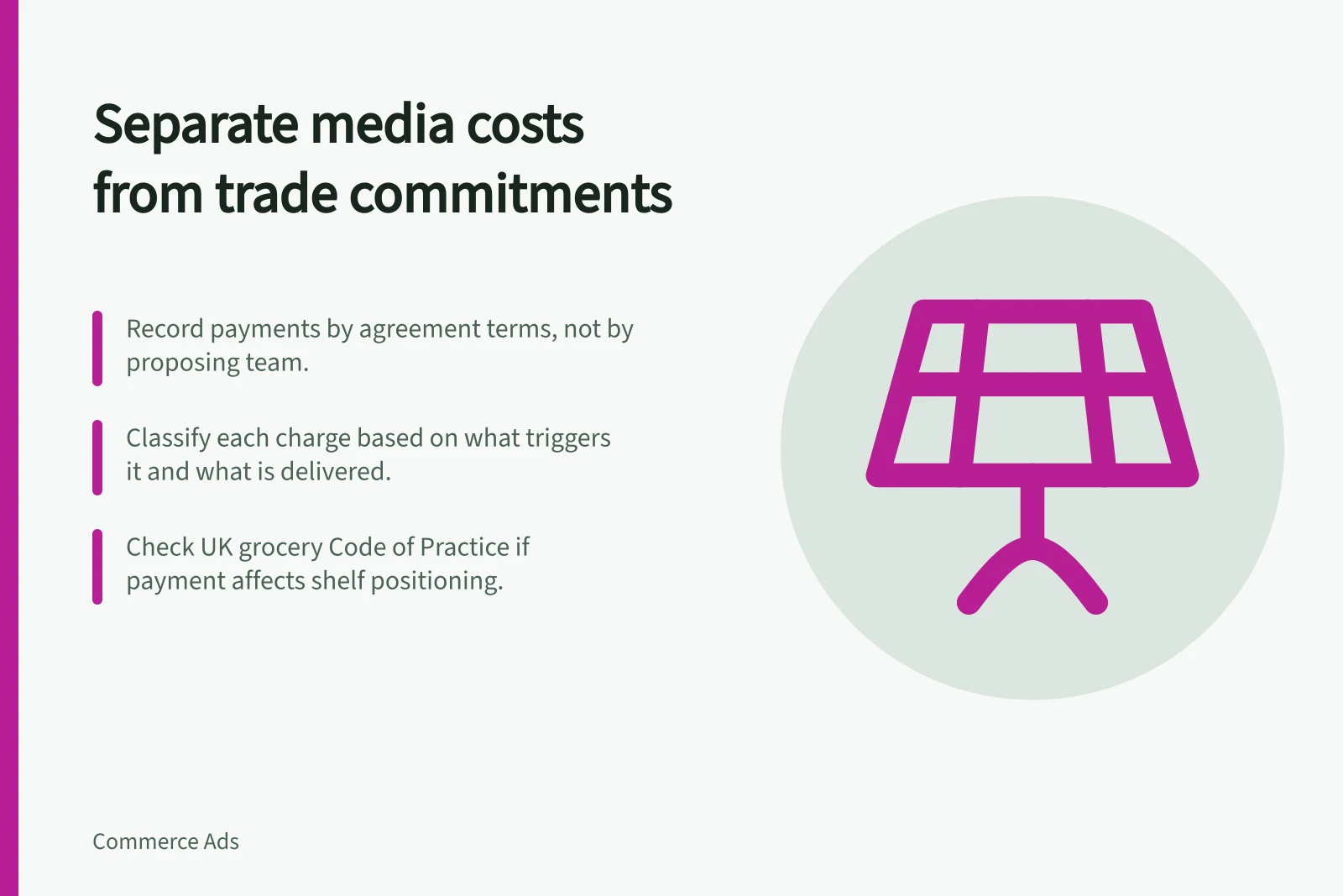 Separate media costs from trade commitments: Record payments by agreement terms, not by proposing team.; Classify each charge based on what triggers it and what is delivered.; Check UK grocery Code of Practice if payment affects shelf positioning.