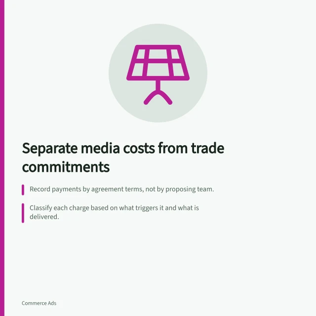 Separate media costs from trade commitments: Record payments by agreement terms, not by proposing team.; Classify each charge based on what triggers it and what is delivered.; Check UK grocery Code of Practice if payment affects shelf positioning. Separating media costs from trade marketing commitments